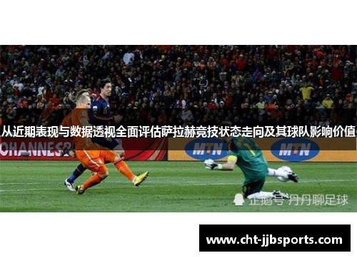 从近期表现与数据透视全面评估萨拉赫竞技状态走向及其球队影响价值