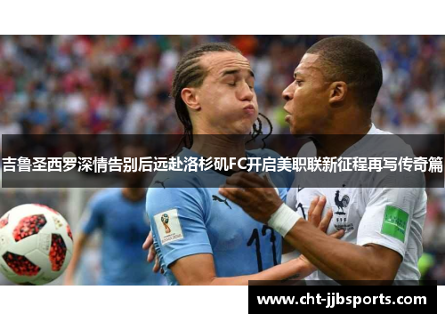 吉鲁圣西罗深情告别后远赴洛杉矶FC开启美职联新征程再写传奇篇