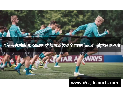 巴尔韦德对阵切尔西法甲之战成败关键全面解析表现与战术影响深度